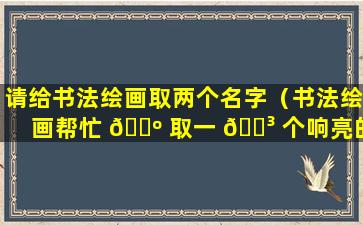 请给书法绘画取两个名字（书法绘画帮忙 🌺 取一 🌳 个响亮的名字）